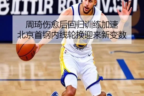 周琦伤愈后回归训练加速 北京首钢内线轮换迎来新变数